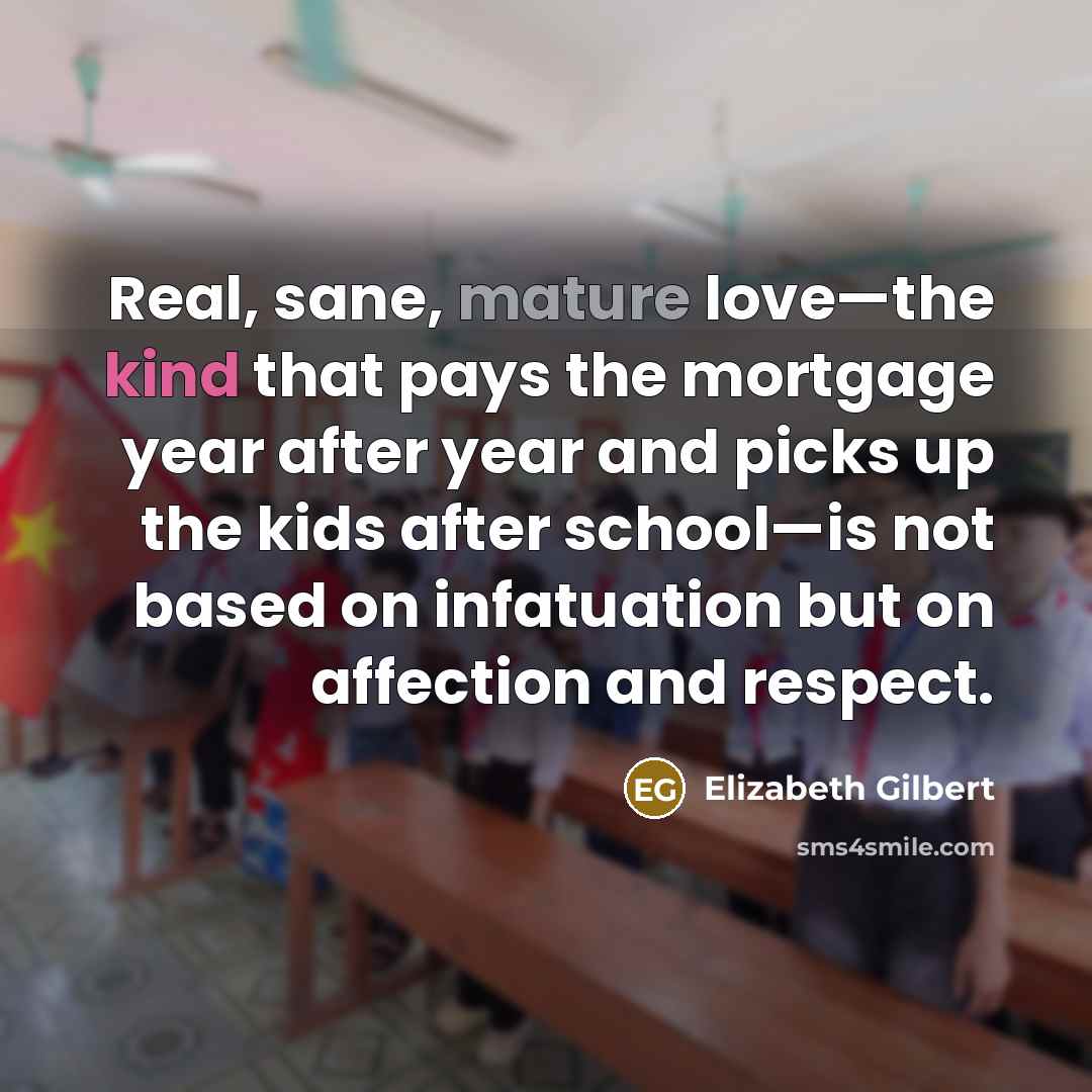 “Real, sane, mature love—the kind that pays the mortgage year after year and picks up the kids after school—is not based on infatuation but on affection and respect.” quote by Elizabeth Gilbert