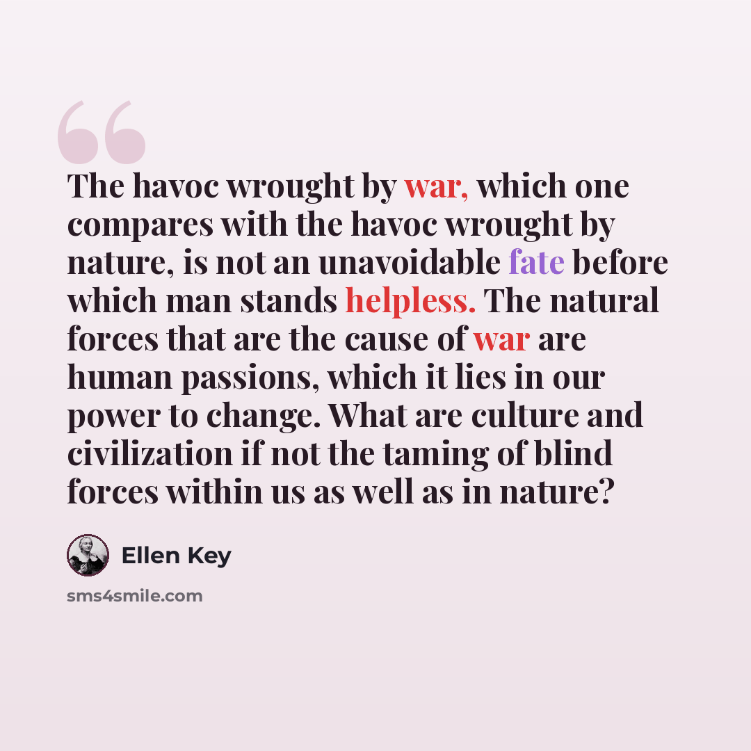 “The havoc wrought by war, which one compares with the havoc wrought by nature, is not an unavoidable fate before which man stands helpless. The natural forces that are the cause of war are human passions, which it lies in our power to change. What are culture and civilization if not the taming of…” quote by Ellen Key