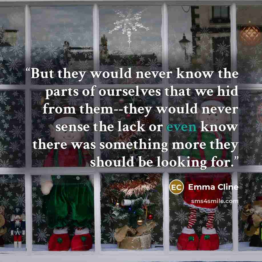 “But they would never know the parts of ourselves that we hid from them--they would never sense the lack or even know there was something more they should be looking for.” quote by Emma Cline