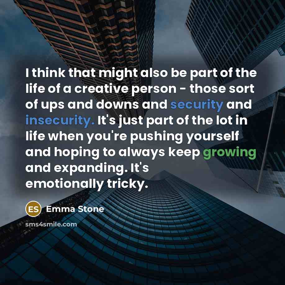 “I think that might also be part of the life of a creative person - those sort of ups and downs and security and insecurity. It's just part of the lot in life when you're pushing yourself and hoping to always keep growing and expanding. It's emotionally tricky.” quote by Emma Stone