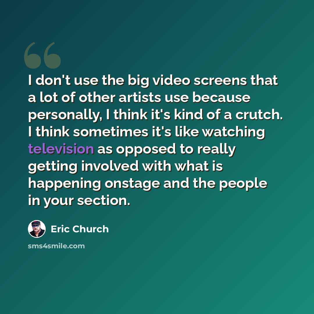 “I don't use the big video screens that a lot of other artists use because personally, I think it's kind of a crutch. I think sometimes it's like watching television as opposed to really getting involved with what is happening onstage and the people in your section.” quote by Eric Church
