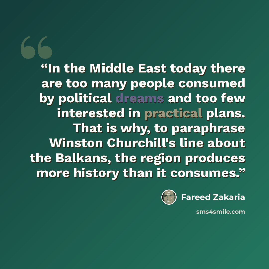 “In the Middle East today there are too many people consumed by political dreams and too few interested in practical plans. That is why, to paraphrase Winston Churchill's line about the Balkans, the region produces more history than it consumes.” quote by Fareed Zakaria