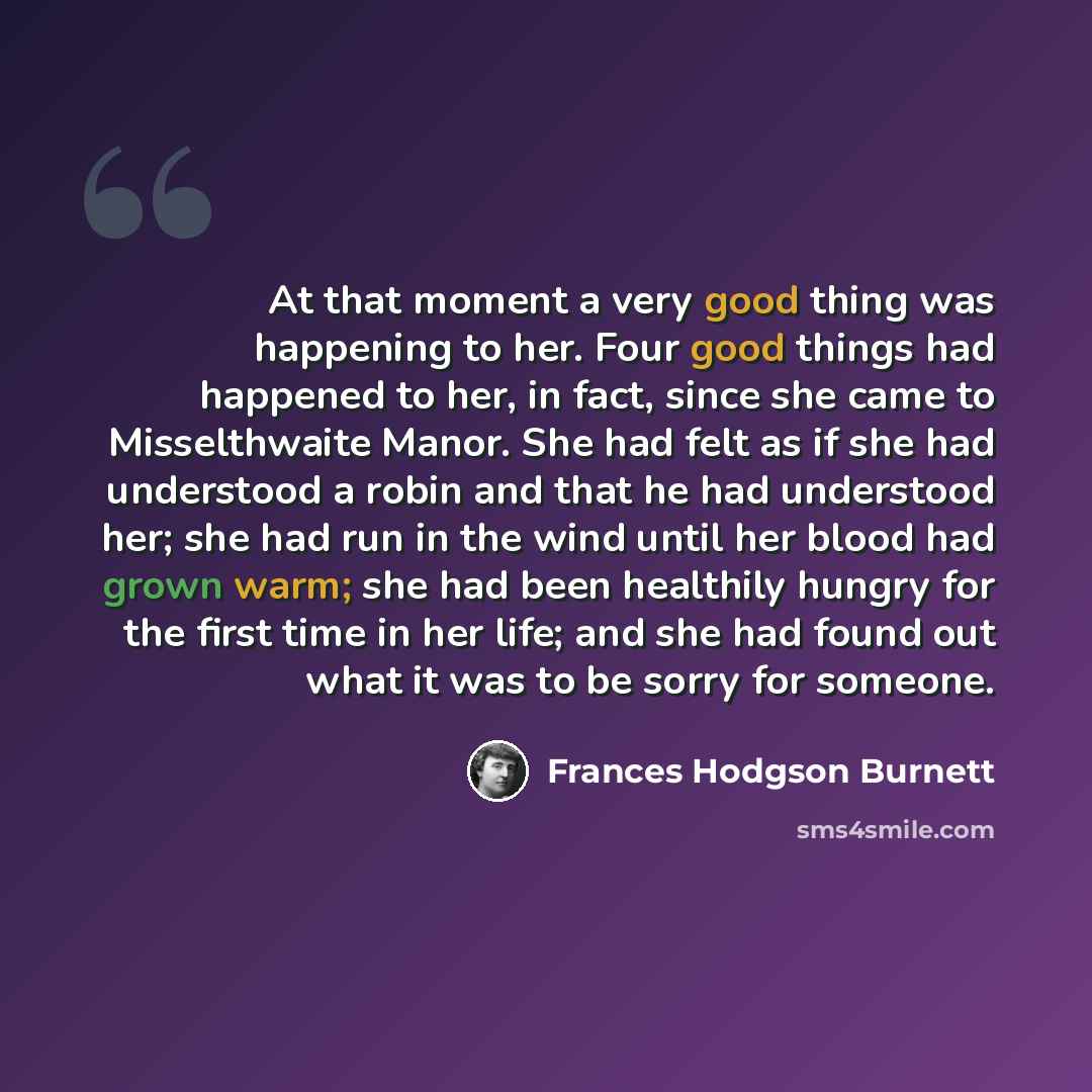 “At that moment a very good thing was happening to her. Four good things had happened to her, in fact, since she came to Misselthwaite Manor. She had felt as if she had understood a robin and that he had understood her; she had run in the wind until her blood had grown warm; she had been healthily…” quote by Frances Hodgson Burnett