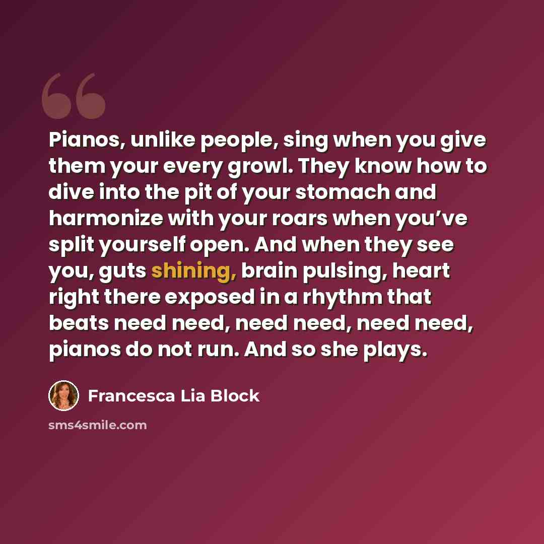 “Pianos, unlike people, sing when you give them your every growl. They know how to dive into the pit of your stomach and harmonize with your roars when you’ve split yourself open. And when they see you, guts shining, brain pulsing, heart right there exposed in a rhythm that beats need need, need…” quote by Francesca Lia Block