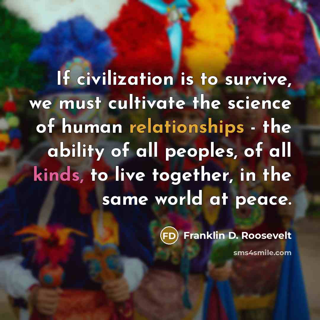 “If civilization is to survive, we must cultivate the science of human relationships - the ability of all peoples, of all kinds, to live together, in the same world at peace.” quote by Franklin D. Roosevelt