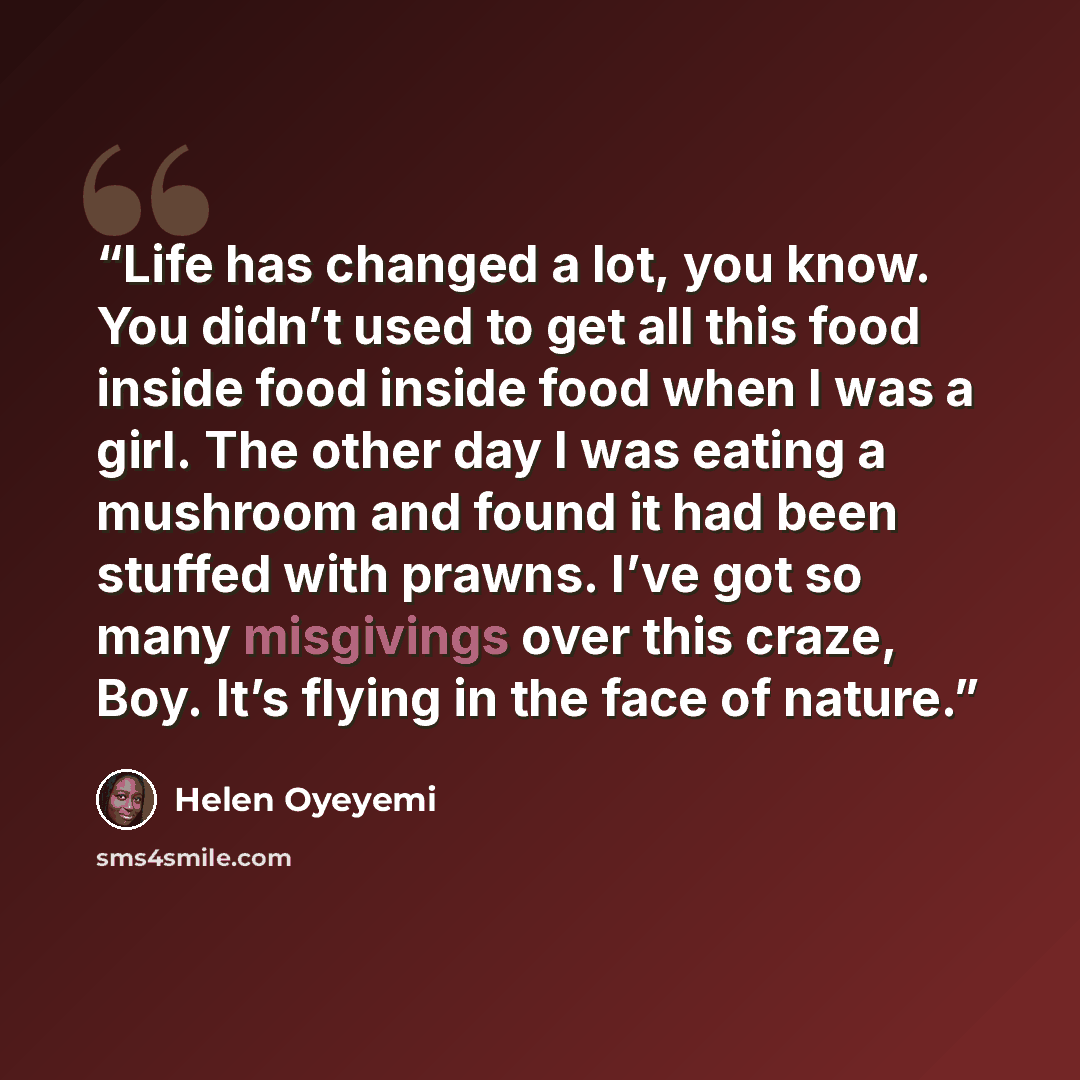 “Life has changed a lot, you know. You didn’t used to get all this food inside food inside food when I was a girl. The other day I was eating a mushroom and found it had been stuffed with prawns. I’ve got so many misgivings over this craze, Boy. It’s flying in the face of nature.” quote by Helen Oyeyemi