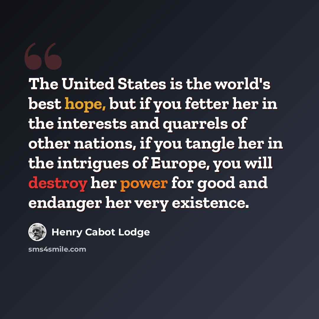 “The United States is the world's best hope, but if you fetter her in the interests and quarrels of other nations, if you tangle her in the intrigues of Europe, you will destroy her power for good and endanger her very existence.” quote by Henry Cabot Lodge