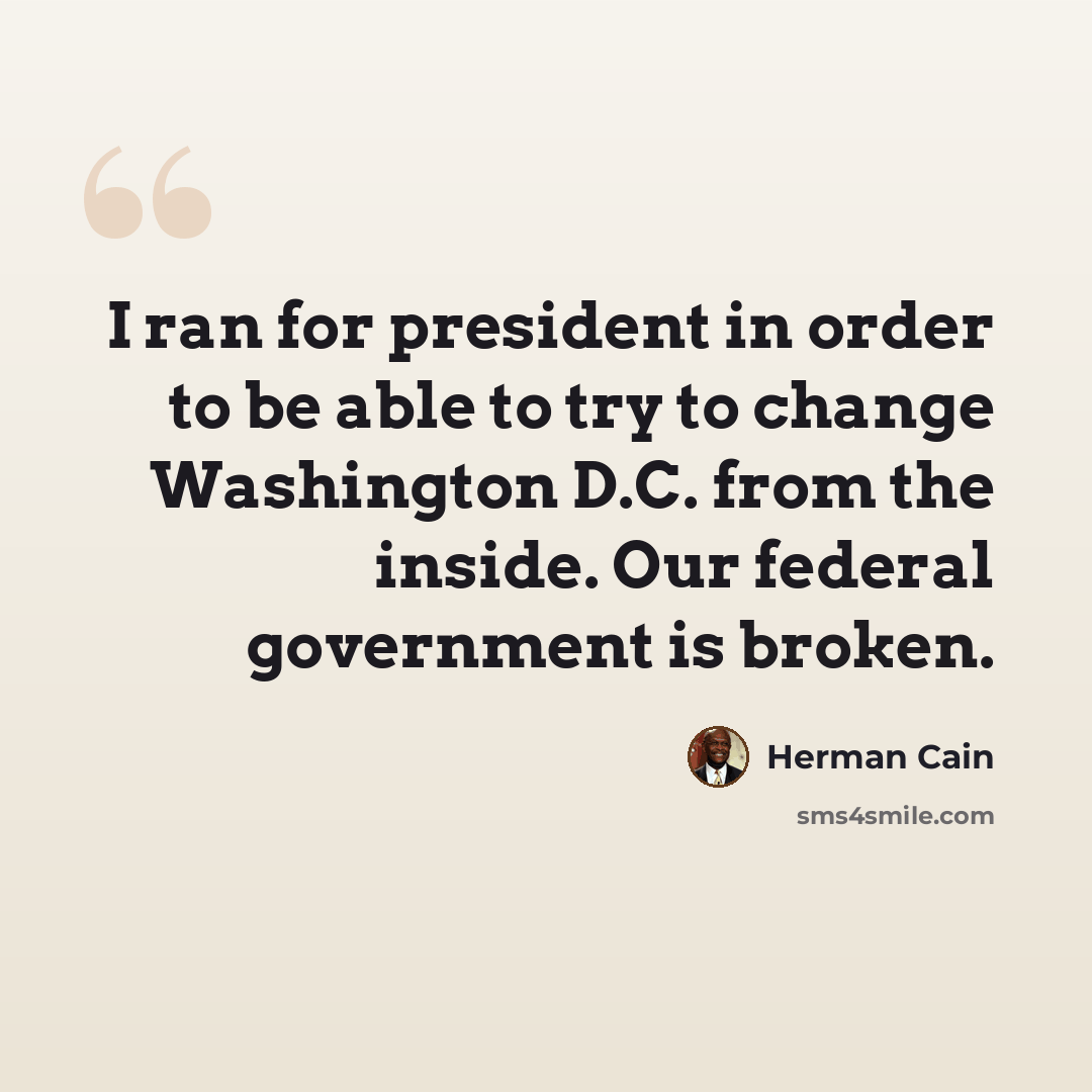“I ran for president in order to be able to try to change Washington D.C. from the inside. Our federal government is broken.” quote by Herman Cain