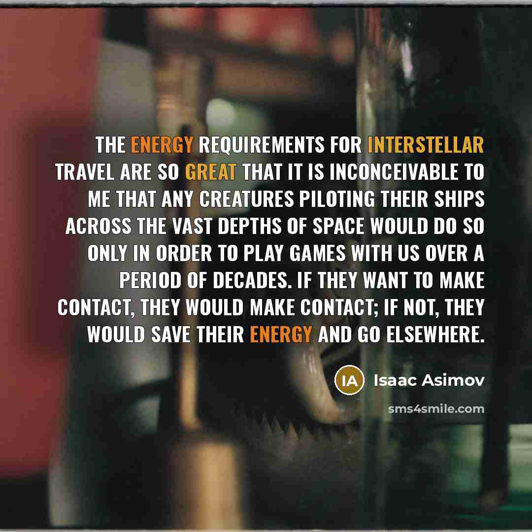 “The energy requirements for interstellar travel are so great that it is inconceivable to me that any creatures piloting their ships across the vast depths of space would do so only in order to play games with us over a period of decades. If they want to make contact, they would make contact; if…” quote by Isaac Asimov