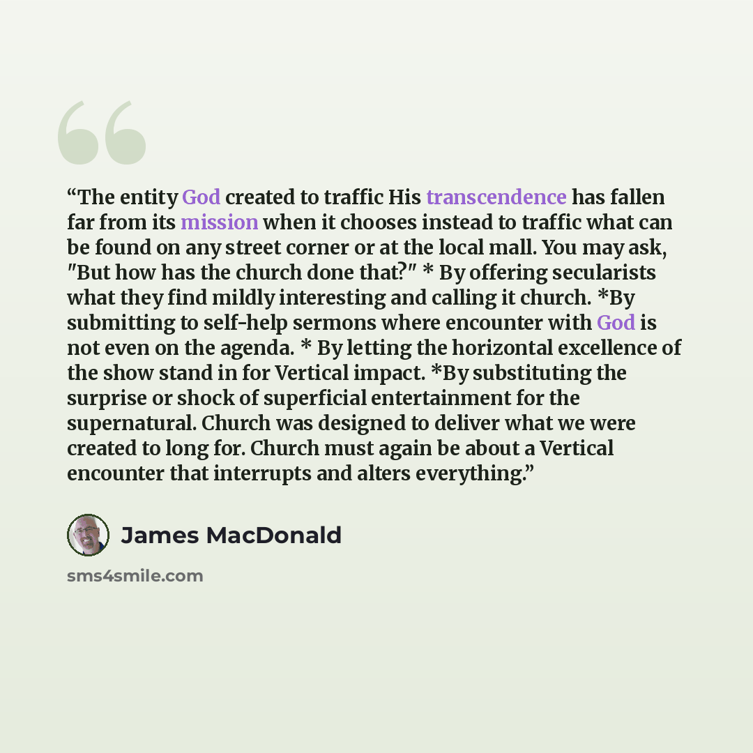 “The entity God created to traffic His transcendence has fallen far from its mission when it chooses instead to traffic what can be found on any street corner or at the local mall. You may ask, "But how has the church done that?" * By offering secularists what they find mildly interesting and…” quote by James MacDonald