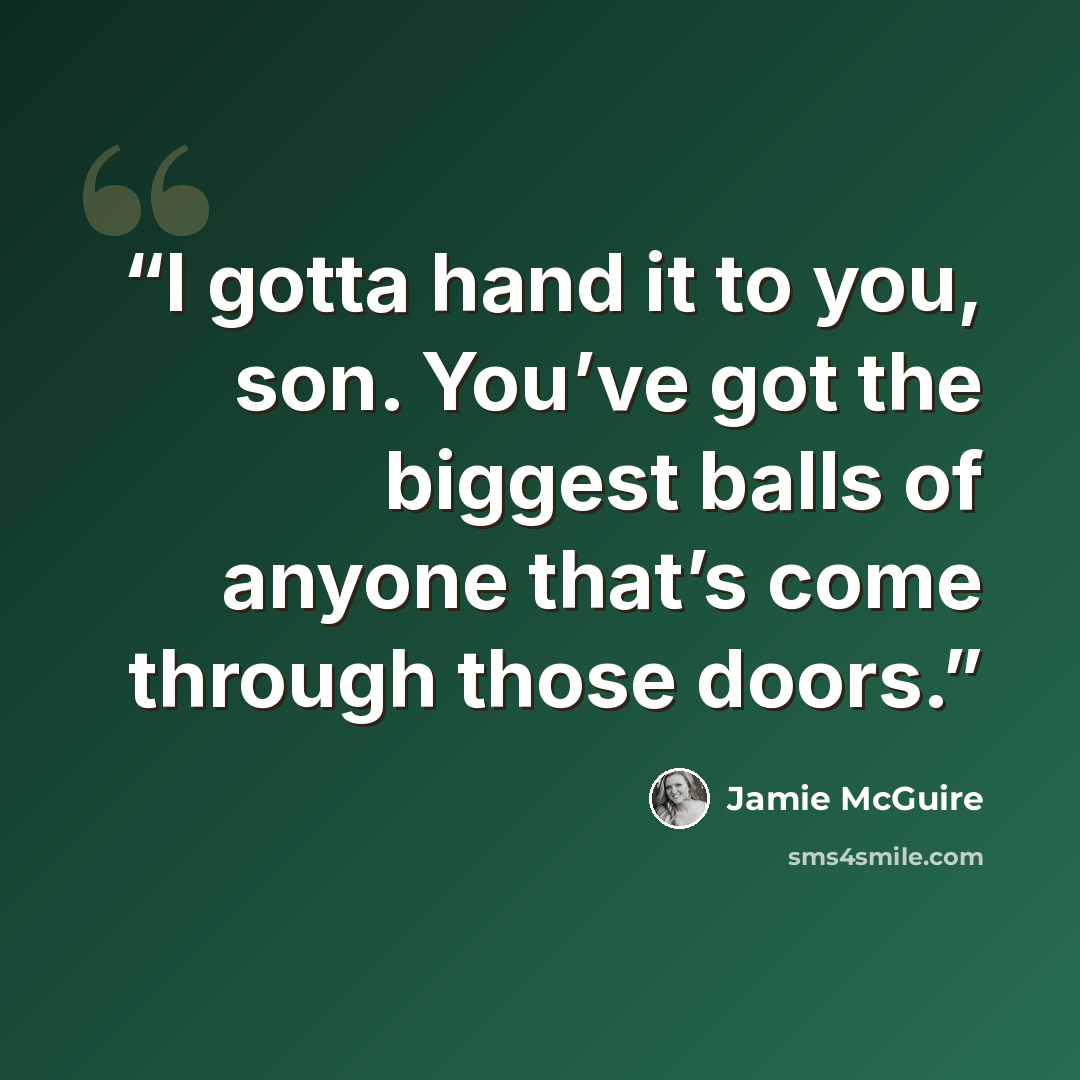 “I gotta hand it to you, son. You’ve got the biggest balls of anyone that’s come through those doors.” quote by Jamie McGuire
