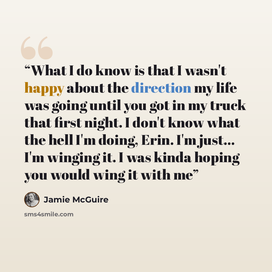 “What I do know is that I wasn't happy about the direction my life was going until you got in my truck that first night. I don't know what the hell I'm doing, Erin. I'm just... I'm winging it. I was kinda hoping you would wing it with me” quote by Jamie McGuire