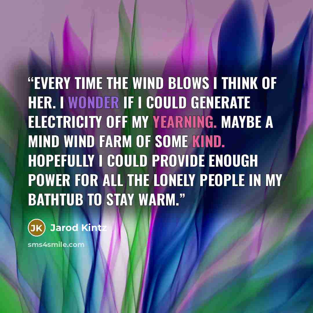 “Every time the wind blows I think of her. I wonder if I could generate electricity off my yearning. Maybe a mind wind farm of some kind. Hopefully I could provide enough power for all the lonely people in my bathtub to stay warm.” quote by Jarod Kintz