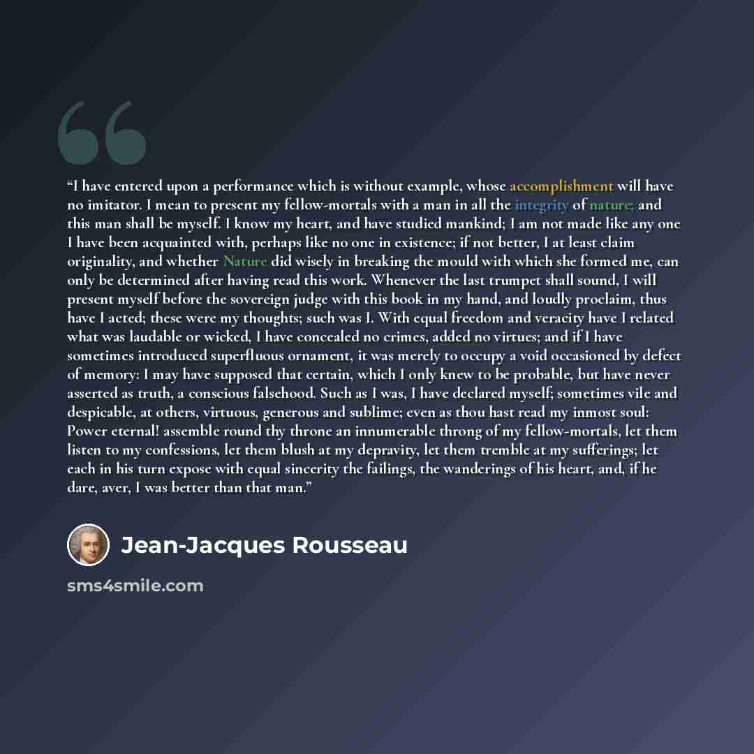 “I have entered upon a performance which is without example, whose accomplishment will have no imitator. I mean to present my fellow-mortals with a man in all the integrity of nature; and this man shall be myself. I know my heart, and have studied mankind; I am not made like any one I have been…” quote by Jean-Jacques Rousseau