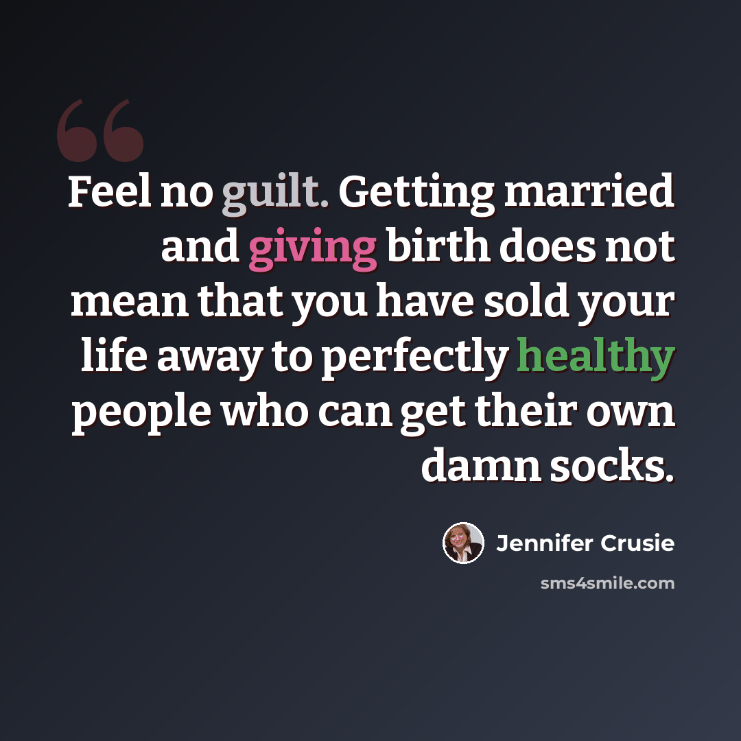 “Feel no guilt. Getting married and giving birth does not mean that you have sold your life away to perfectly healthy people who can get their own damn socks.” quote by Jennifer Crusie