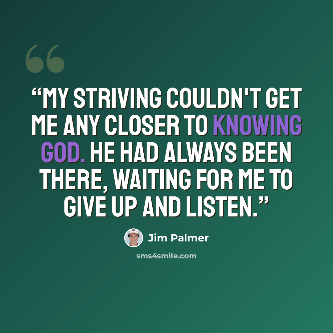 “My striving couldn't get me any closer to knowing God. He had always been there, waiting for me to give up and listen.” quote by Jim Palmer