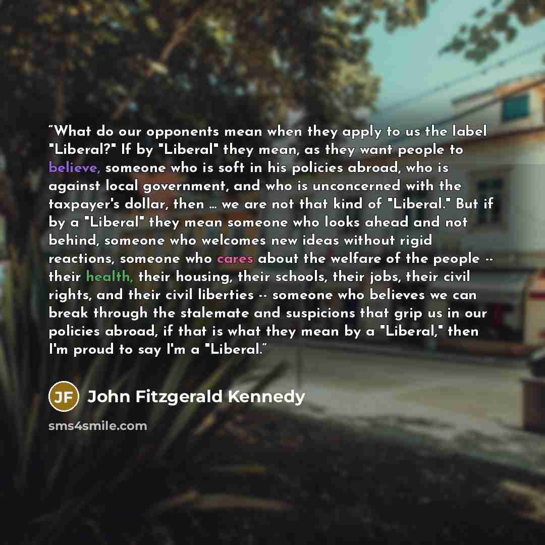 “What do our opponents mean when they apply to us the label "Liberal?" If by "Liberal" they mean, as they want people to believe, someone who is soft in his policies abroad, who is against local government, and who is unconcerned with the taxpayer's dollar, then ... we are not that kind of…” quote by John Fitzgerald Kennedy