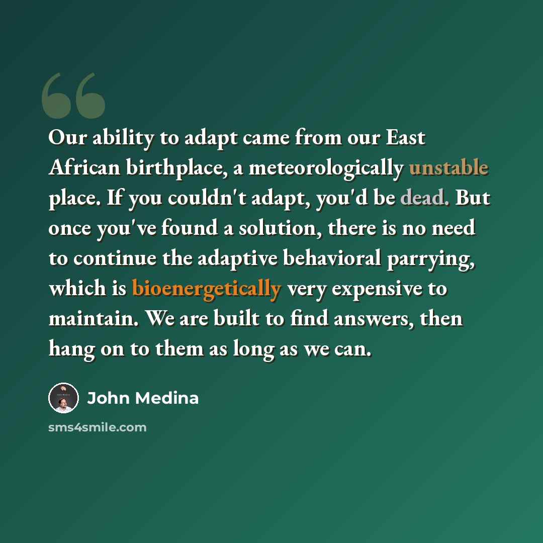 “Our ability to adapt came from our East African birthplace, a meteorologically unstable place. If you couldn't adapt, you'd be dead. But once you've found a solution, there is no need to continue the adaptive behavioral parrying, which is bioenergetically very expensive to maintain. We are built…” quote by John Medina