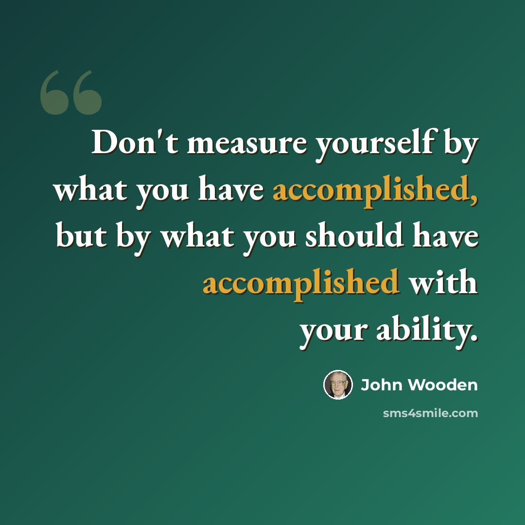 “Don't measure yourself by what you have accomplished, but by what you should have accomplished with your ability.” quote by John Wooden