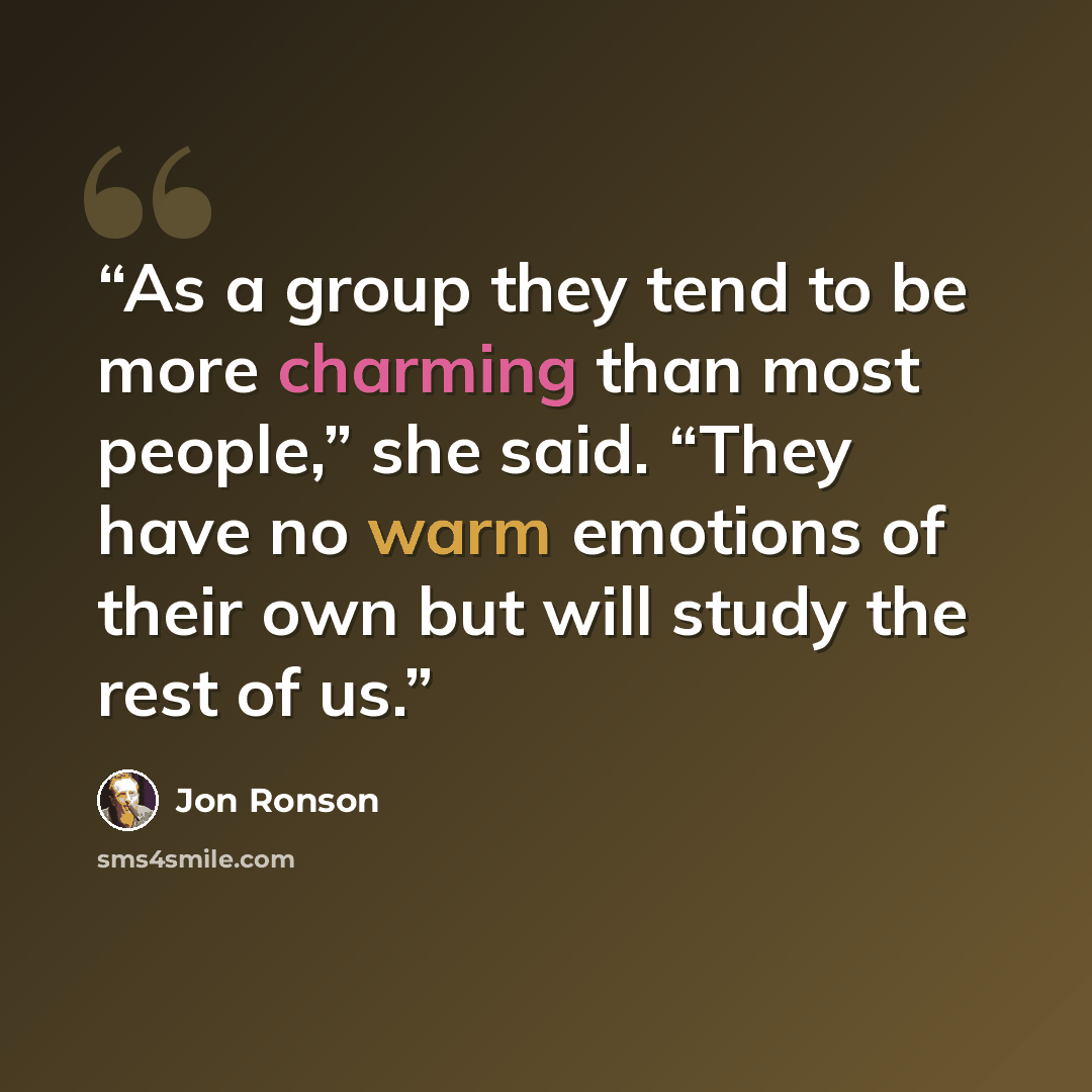 “As a group they tend to be more charming than most people,” she said. “They have no warm emotions of their own but will study the rest of us.” quote by Jon Ronson