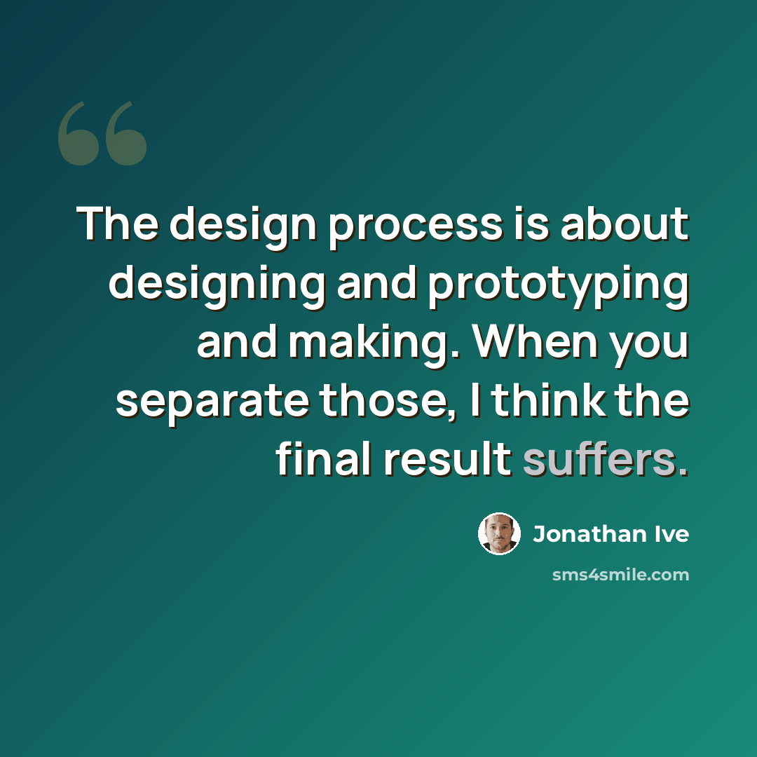“The design process is about designing and prototyping and making. When you separate those, I think the final result suffers.” quote by Jonathan Ive