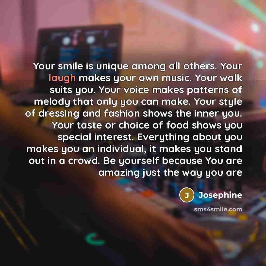 “Your smile is unique among all others. Your laugh makes your own music. Your walk suits you. Your voice makes patterns of melody that only you can make. Your style of dressing and fashion shows the inner you. Your taste or choice of food shows you special interest. Everything about you makes you…” quote by Josephine