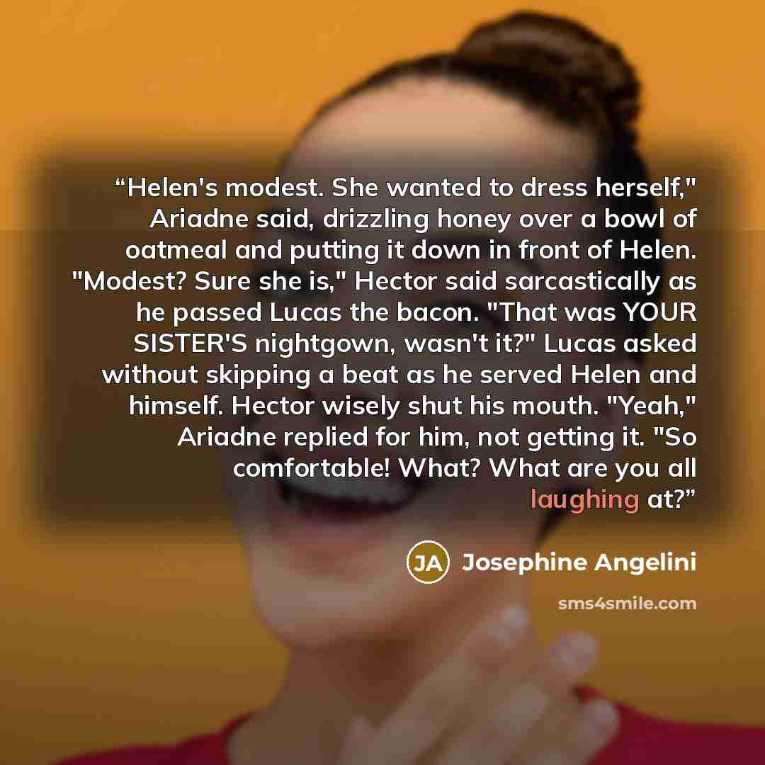 “Helen's modest. She wanted to dress herself," Ariadne said, drizzling honey over a bowl of oatmeal and putting it down in front of Helen. "Modest? Sure she is," Hector said sarcastically as he passed Lucas the bacon. "That was YOUR SISTER'S nightgown, wasn't it?" Lucas asked without skipping a…” quote by Josephine Angelini