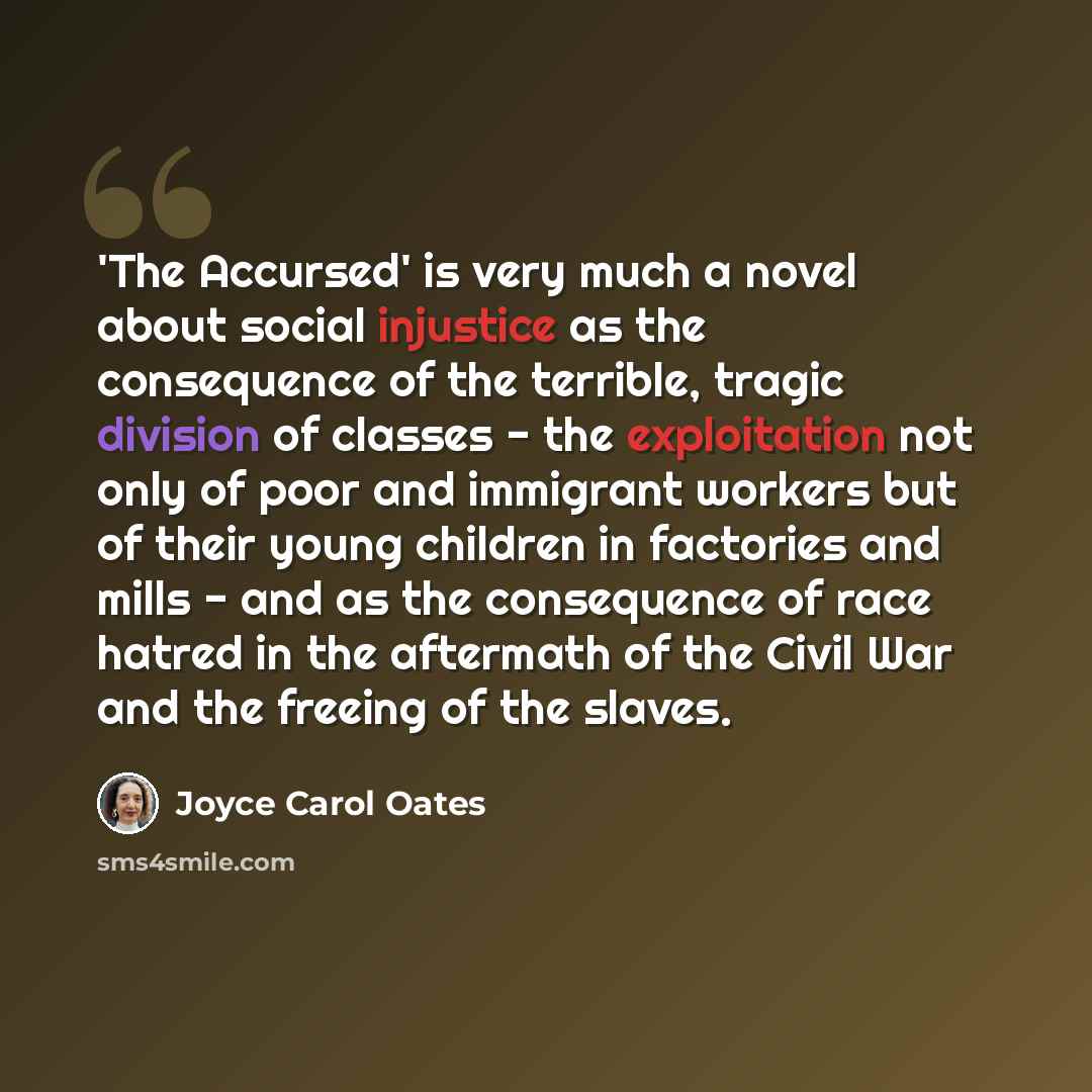 “'The Accursed' is very much a novel about social injustice as the consequence of the terrible, tragic division of classes - the exploitation not only of poor and immigrant workers but of their young children in factories and mills - and as the consequence of race hatred in the aftermath of the…” quote by Joyce Carol Oates