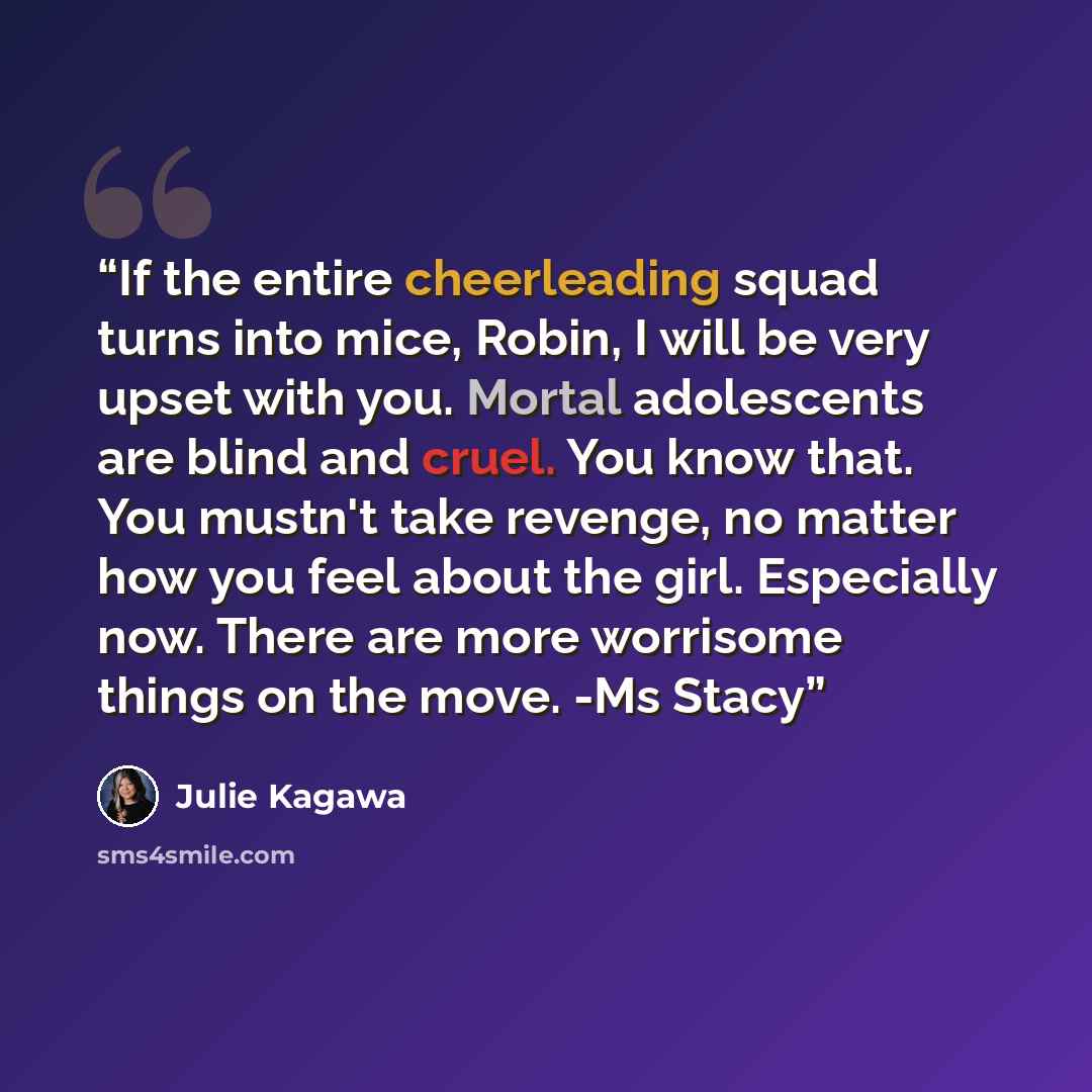 “If the entire cheerleading squad turns into mice, Robin, I will be very upset with you. Mortal adolescents are blind and cruel. You know that. You mustn't take revenge, no matter how you feel about the girl. Especially now. There are more worrisome things on the move. -Ms Stacy” quote by Julie Kagawa
