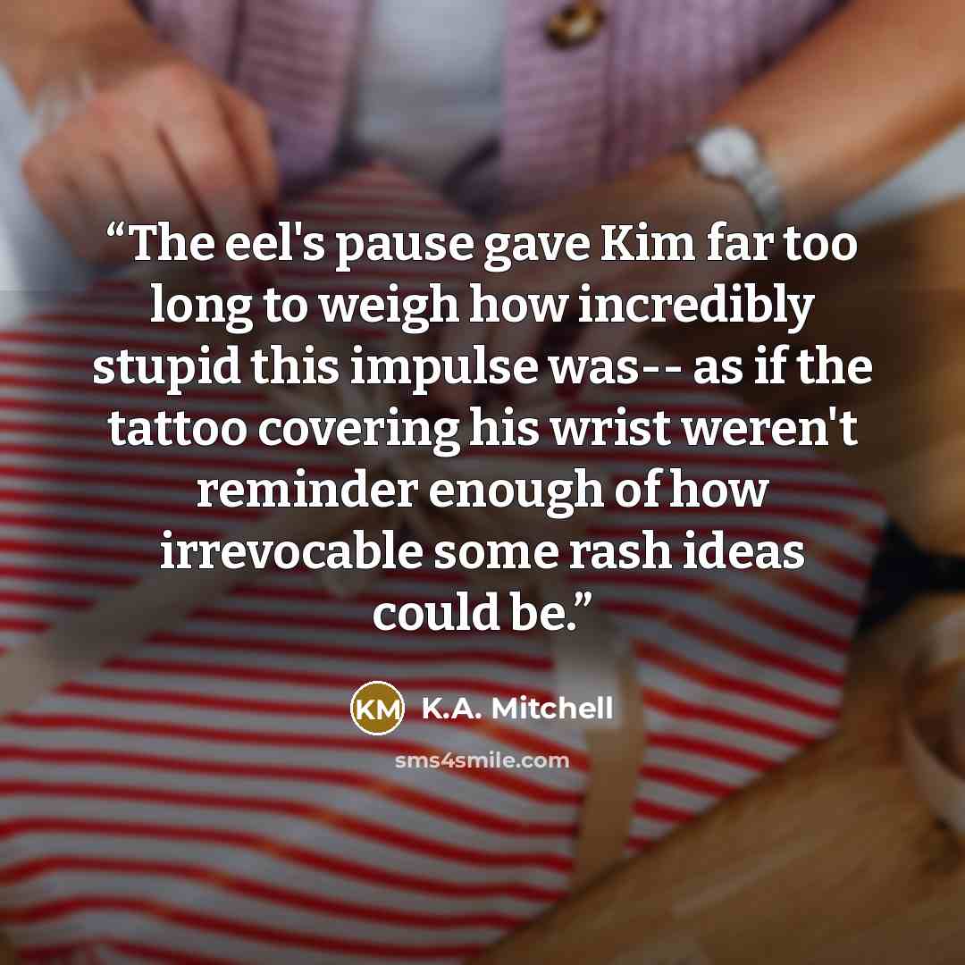 “The eel's pause gave Kim far too long to weigh how incredibly stupid this impulse was-- as if the tattoo covering his wrist weren't reminder enough of how irrevocable some rash ideas could be.” quote by K.A. Mitchell