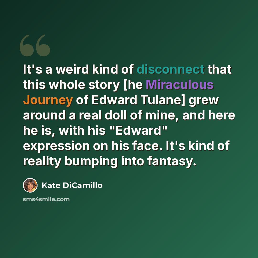 “It's a weird kind of disconnect that this whole story [he Miraculous Journey of Edward Tulane] grew around a real doll of mine, and here he is, with his "Edward" expression on his face. It's kind of reality bumping into fantasy.” quote by Kate DiCamillo
