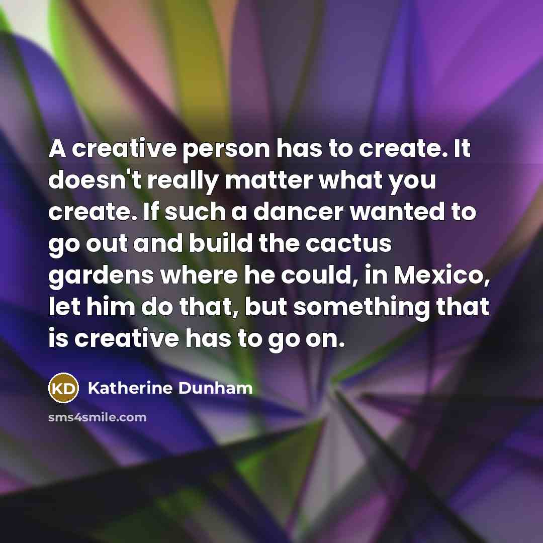 “A creative person has to create. It doesn't really matter what you create. If such a dancer wanted to go out and build the cactus gardens where he could, in Mexico, let him do that, but something that is creative has to go on.” quote by Katherine Dunham