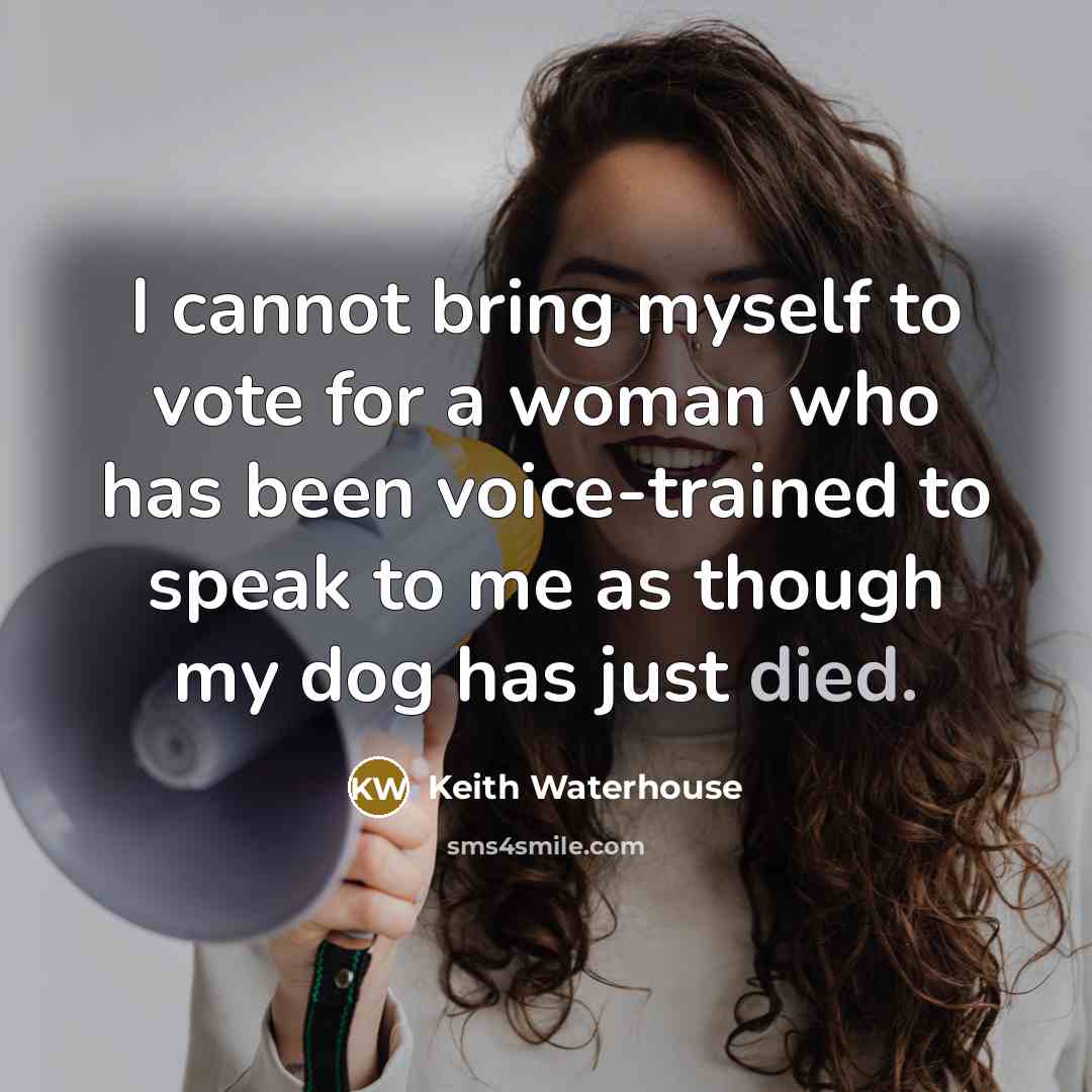 “I cannot bring myself to vote for a woman who has been voice-trained to speak to me as though my dog has just died.” quote by Keith Waterhouse