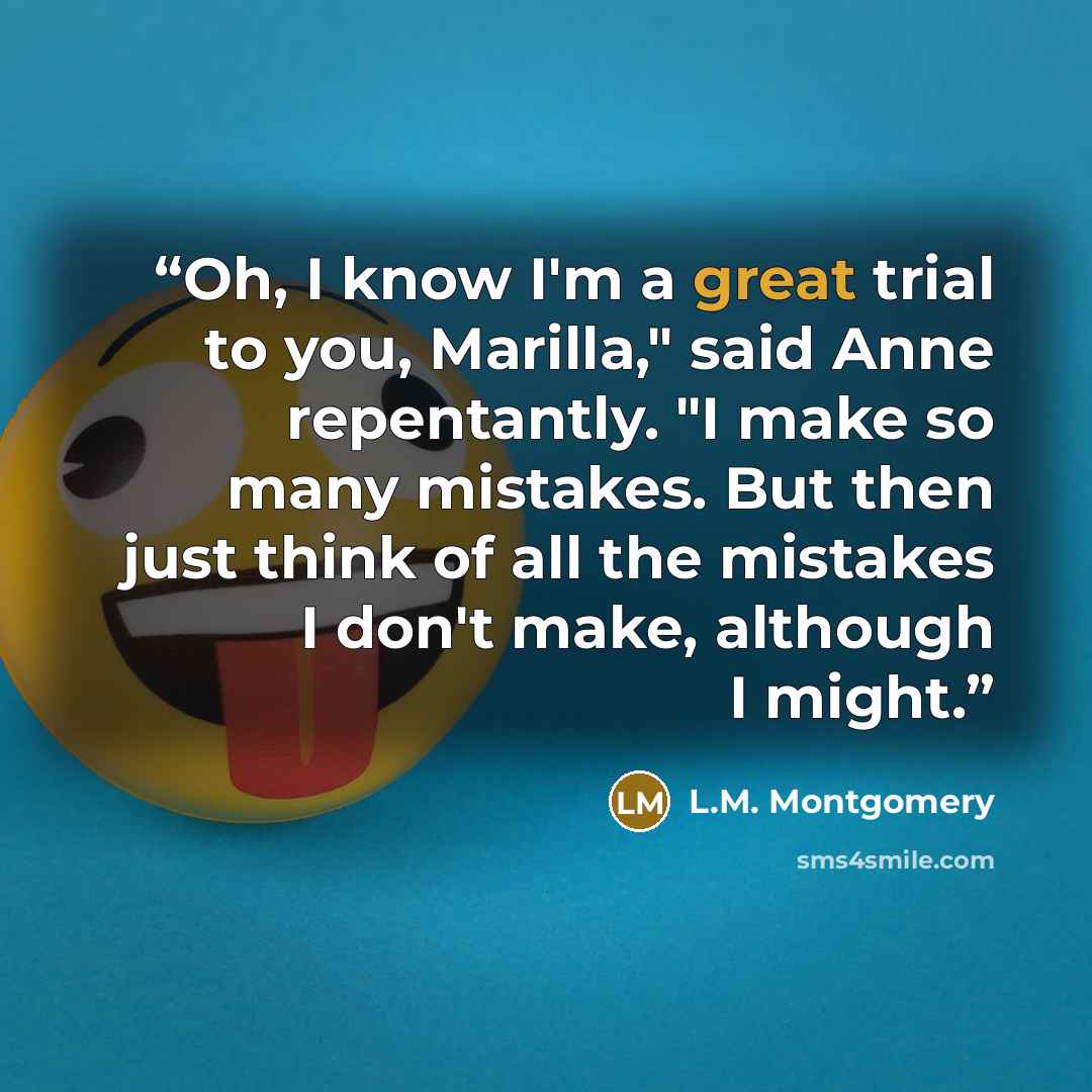 “Oh, I know I'm a great trial to you, Marilla," said Anne repentantly. "I make so many mistakes. But then just think of all the mistakes I don't make, although I might.” quote by L.M. Montgomery