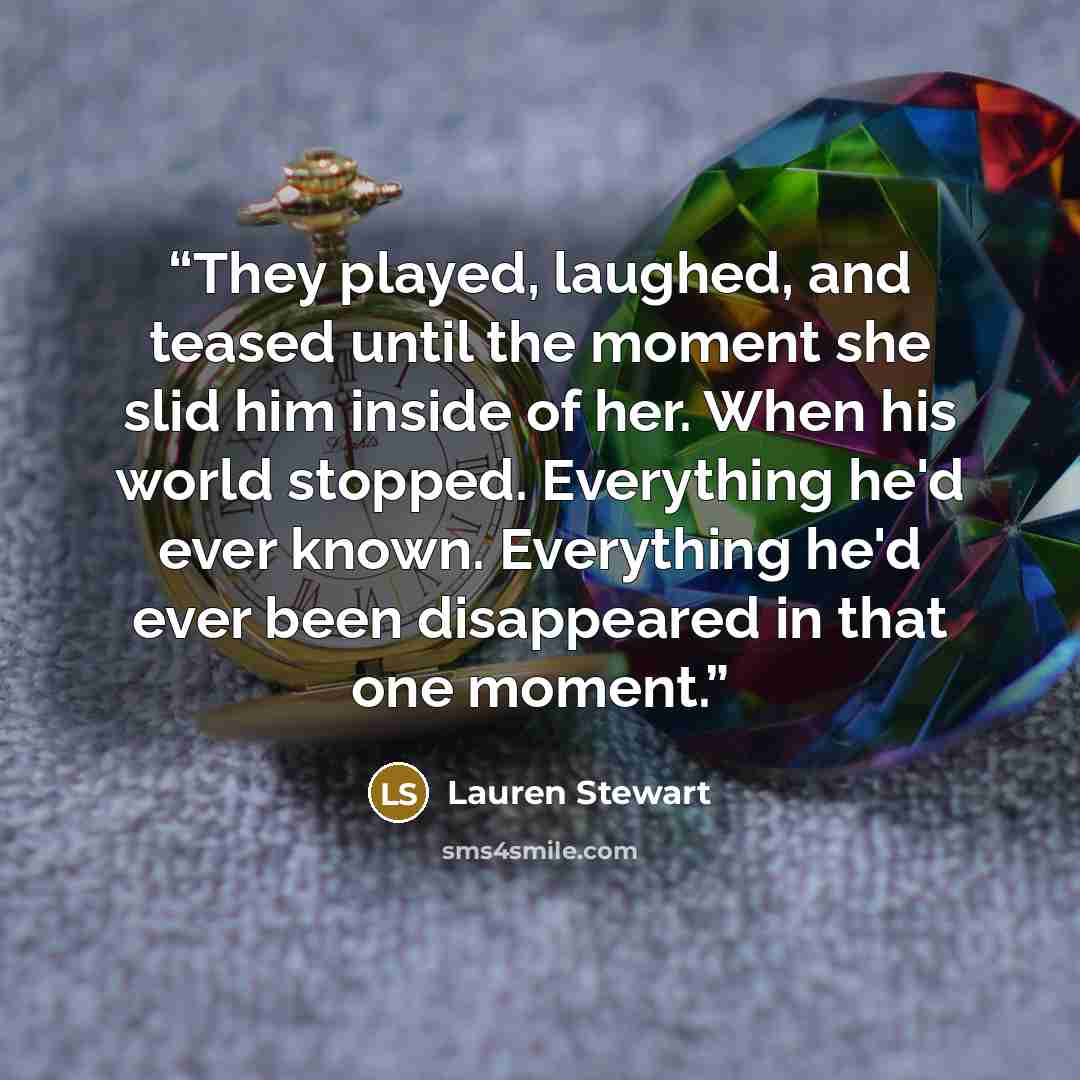 “They played, laughed, and teased until the moment she slid him inside of her. When his world stopped. Everything he'd ever known. Everything he'd ever been disappeared in that one moment.” quote by Lauren Stewart