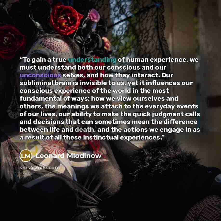 “To gain a true understanding of human experience, we must understand both our conscious and our unconscious selves, and how they interact. Our subliminal brain is invisible to us, yet it influences our conscious experience of the world in the most fundamental of ways: how we view ourselves and…” quote by Leonard Mlodinow