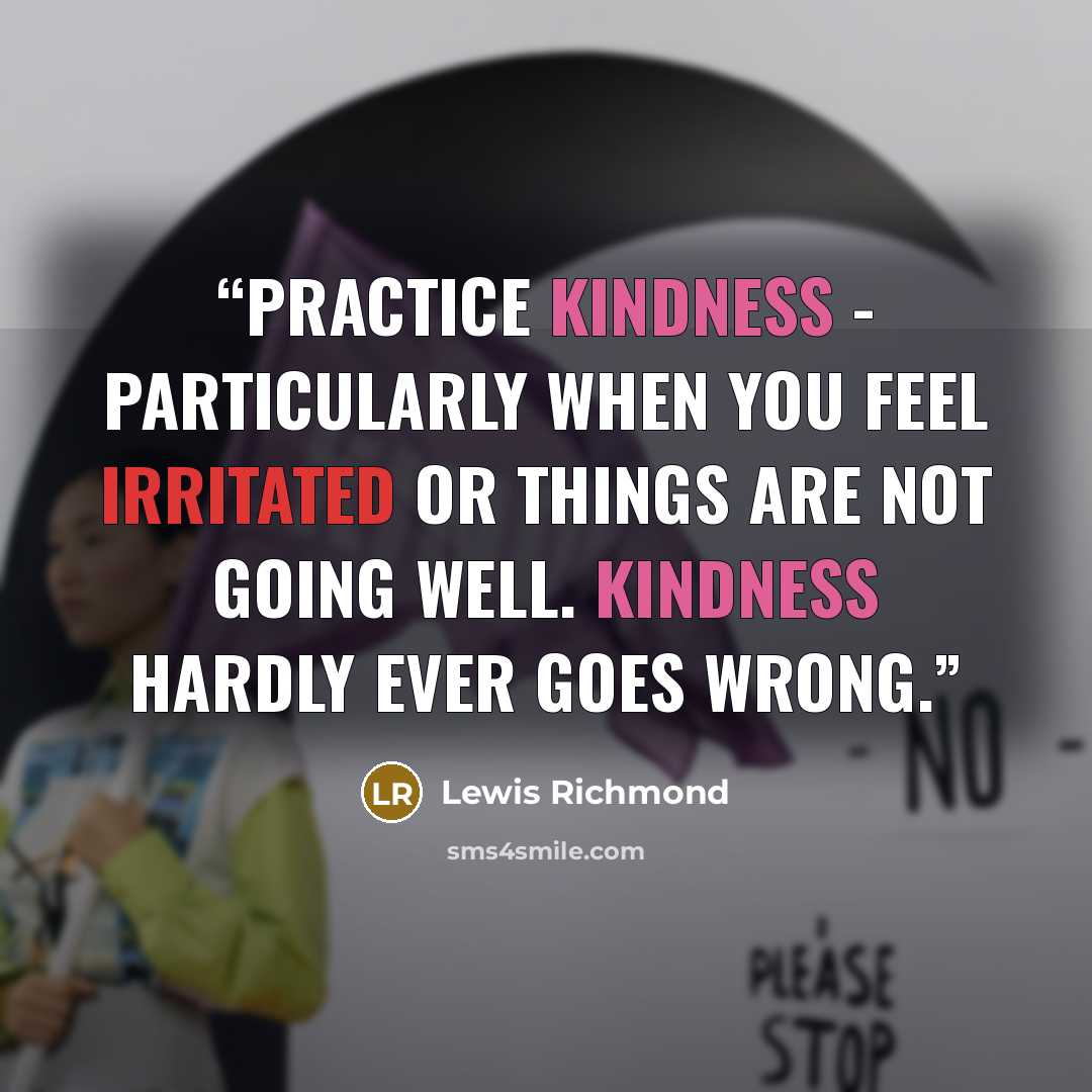 “Practice kindness - particularly when you feel irritated or things are not going well. Kindness hardly ever goes wrong.” quote by Lewis Richmond