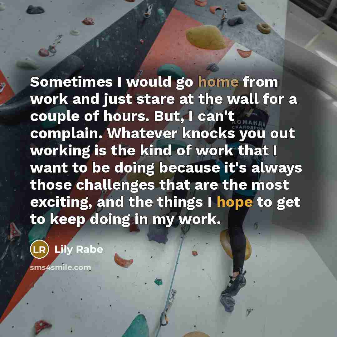 “Sometimes I would go home from work and just stare at the wall for a couple of hours. But, I can't complain. Whatever knocks you out working is the kind of work that I want to be doing because it's always those challenges that are the most exciting, and the things I hope to get to keep doing in my…” quote by Lily Rabe
