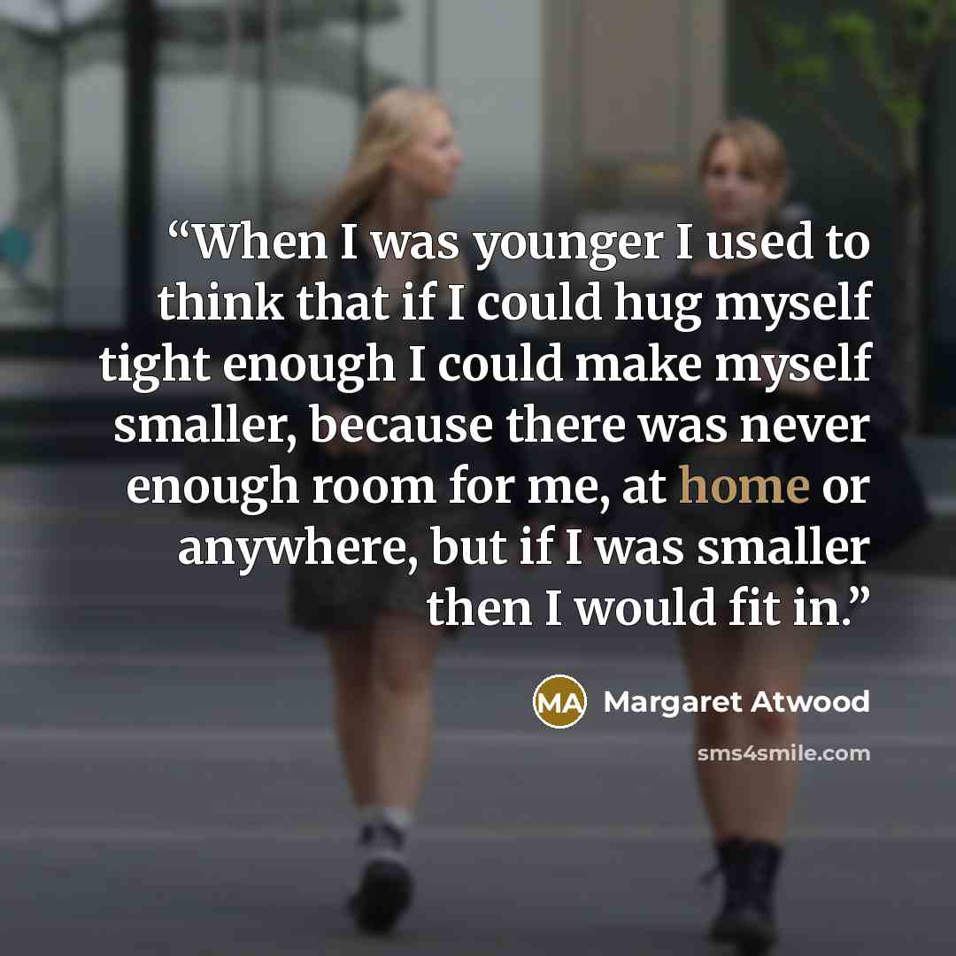 “When I was younger I used to think that if I could hug myself tight enough I could make myself smaller, because there was never enough room for me, at home or anywhere, but if I was smaller then I would fit in.” quote by Margaret Atwood