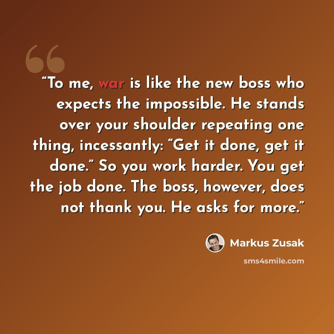 “To me, war is like the new boss who expects the impossible. He stands over your shoulder repeating one thing, incessantly: “Get it done, get it done.” So you work harder. You get the job done. The boss, however, does not thank you. He asks for more.” quote by Markus Zusak