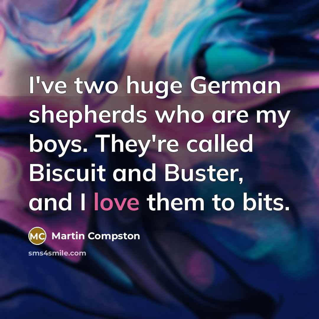 “I've two huge German shepherds who are my boys. They're called Biscuit and Buster, and I love them to bits.” quote by Martin Compston
