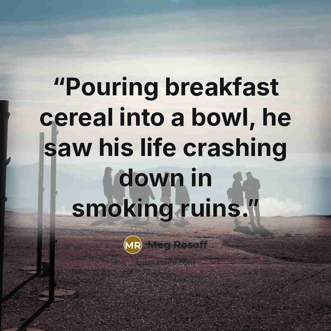 “Pouring breakfast cereal into a bowl, he saw his life crashing down in smoking ruins.” quote by Meg Rosoff