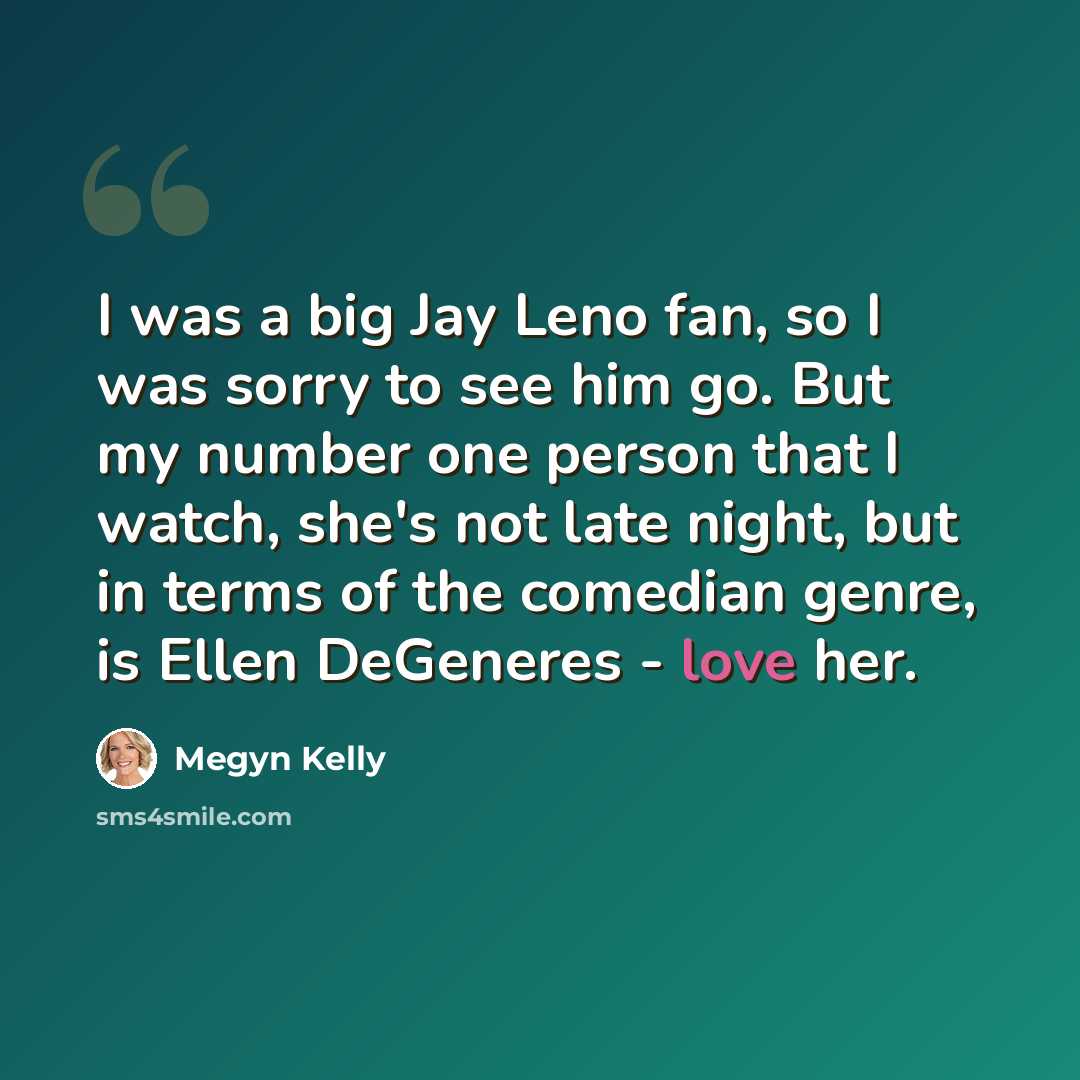 “I was a big Jay Leno fan, so I was sorry to see him go. But my number one person that I watch, she's not late night, but in terms of the comedian genre, is Ellen DeGeneres - love her.” quote by Megyn Kelly
