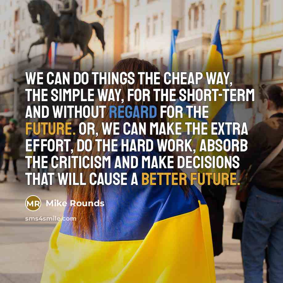 “We can do things the cheap way, the simple way, for the short-term and without regard for the future. Or, we can make the extra effort, do the hard work, absorb the criticism and make decisions that will cause a better future.” quote by Mike Rounds