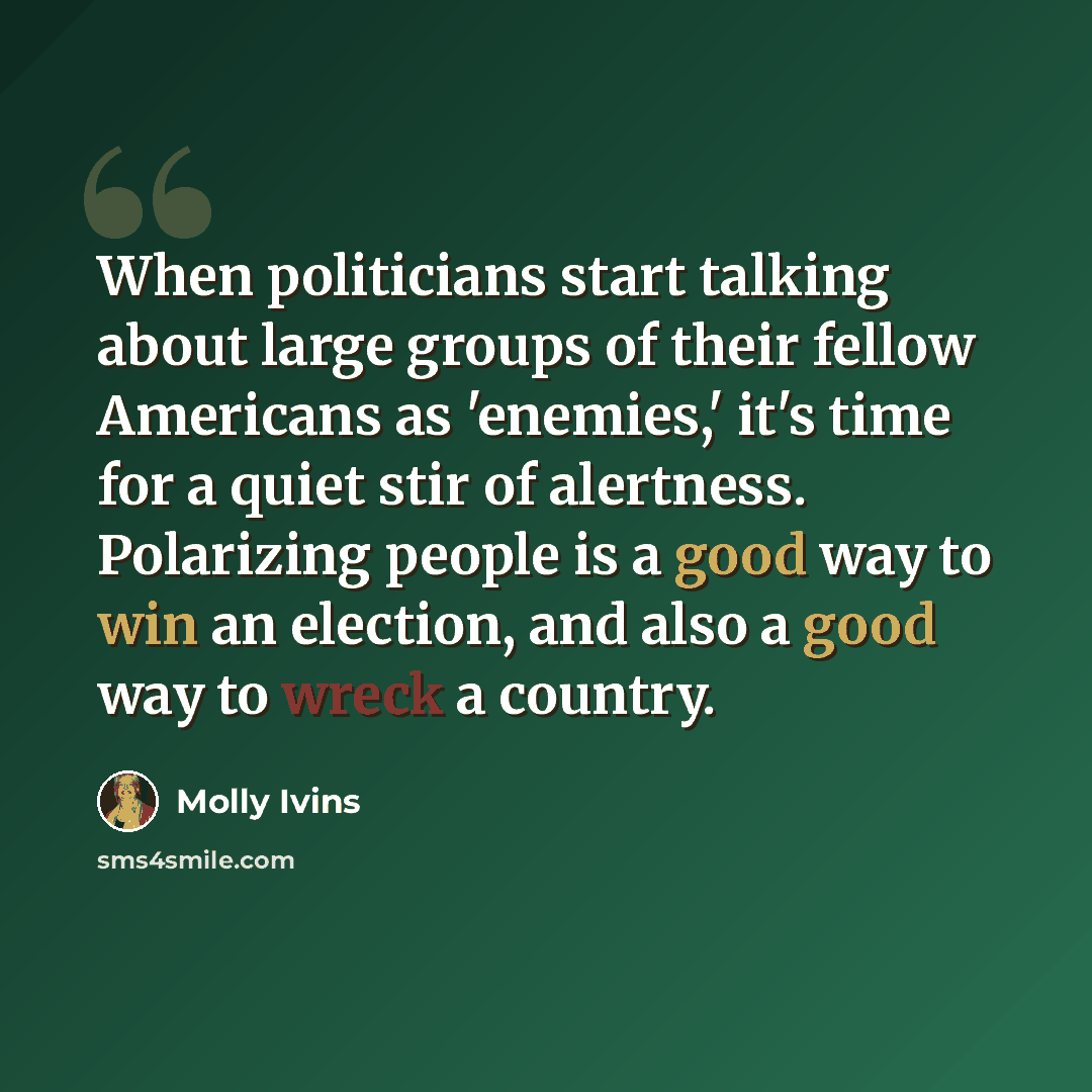 “When politicians start talking about large groups of their fellow Americans as 'enemies,' it's time for a quiet stir of alertness. Polarizing people is a good way to win an election, and also a good way to wreck a country.” quote by Molly Ivins