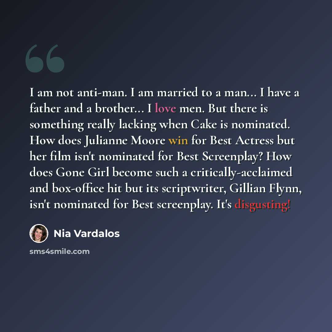 “I am not anti-man. I am married to a man... I have a father and a brother... I love men. But there is something really lacking when Cake is nominated. How does Julianne Moore win for Best Actress but her film isn't nominated for Best Screenplay? How does Gone Girl become such a…” quote by Nia Vardalos
