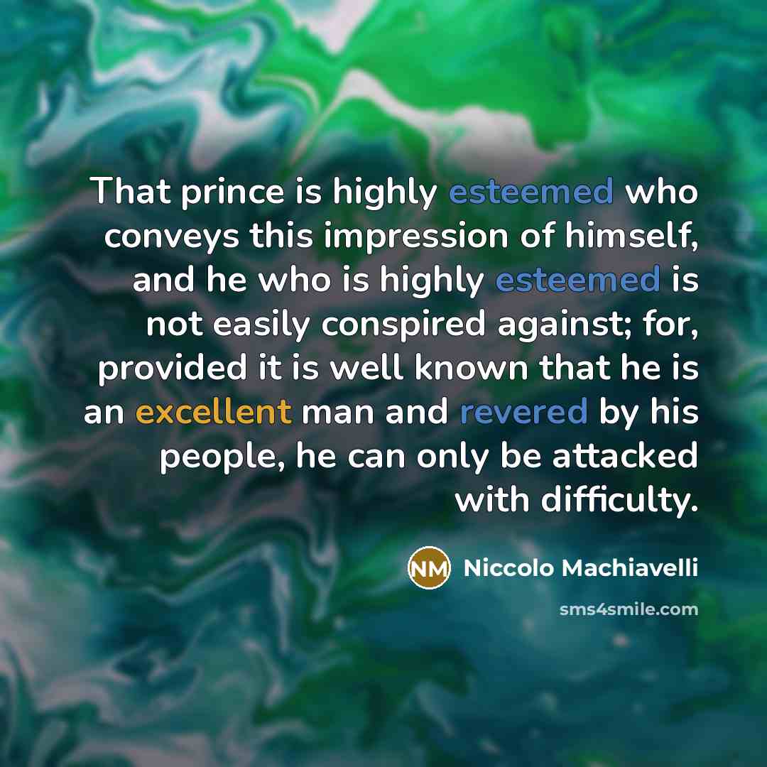“That prince is highly esteemed who conveys this impression of himself, and he who is highly esteemed is not easily conspired against; for, provided it is well known that he is an excellent man and revered by his people, he can only be attacked with difficulty.” quote by Niccolo Machiavelli
