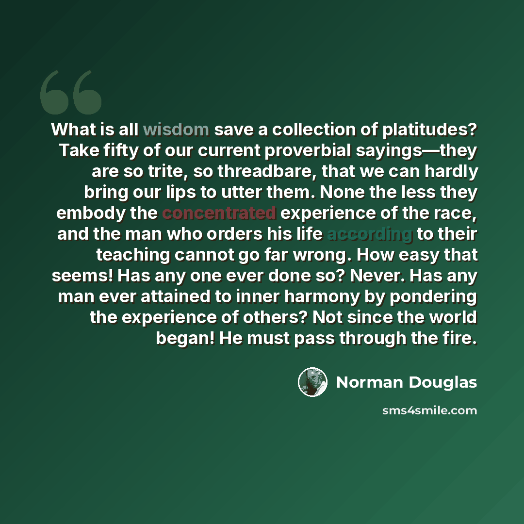 “What is all wisdom save a collection of platitudes? Take fifty of our current proverbial sayings—they are so trite, so threadbare, that we can hardly bring our lips to utter them. None the less they embody the concentrated experience of the race, and the man who orders his life according to their…” quote by Norman Douglas