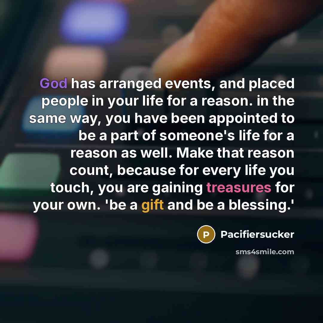 “God has arranged events, and placed people in your life for a reason. in the same way, you have been appointed to be a part of someone's life for a reason as well. Make that reason count, because for every life you touch, you are gaining treasures for your own. 'be a gift and be a blessing.'” quote by Pacifiersucker