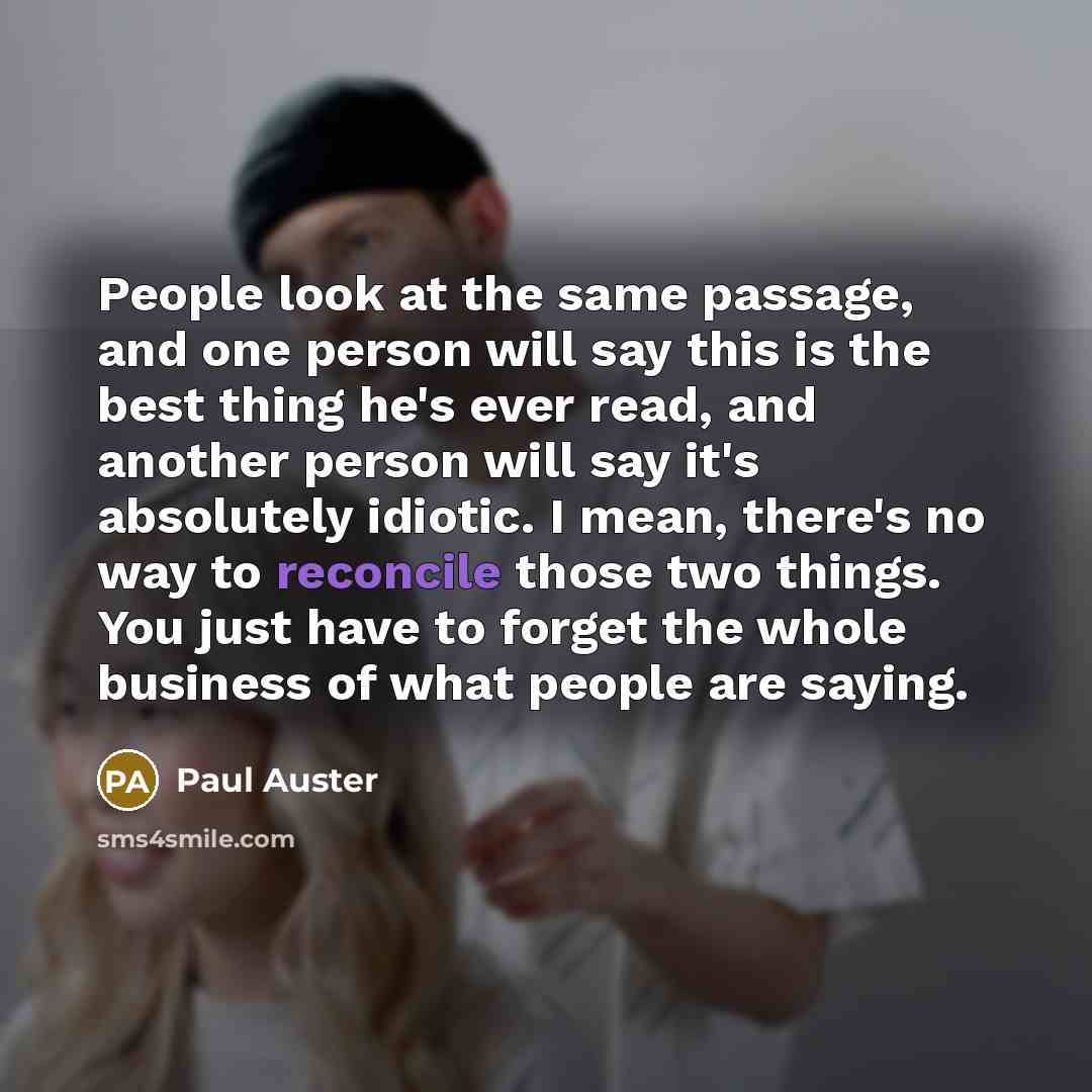 “People look at the same passage, and one person will say this is the best thing he's ever read, and another person will say it's absolutely idiotic. I mean, there's no way to reconcile those two things. You just have to forget the whole business of what people are saying.” quote by Paul Auster
